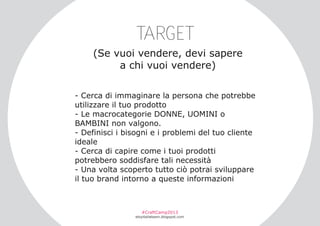 TARGET
(Se vuoi vendere, devi sapere
a chi vuoi vendere)
­ Cerca di immaginare la persona che potrebbe
utilizzare il tuo prodotto
­ Le macrocategorie DONNE, UOMINI o
BAMBINI non valgono.
­ Definisci i bisogni e i problemi del tuo cliente
ideale
­ Cerca di capire come i tuoi prodotti
potrebbero soddisfare tali necessità
­ Una volta scoperto tutto ciò potrai sviluppare
il tuo brand intorno a queste informazioni

#CraftCamp2013

etsyitaliateam.blogspot.com

 