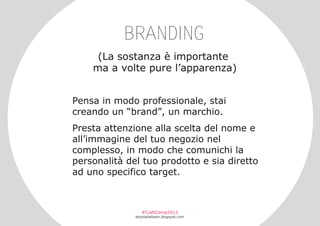 BRANDING
(La sostanza è importante
ma a volte pure l’apparenza)
Pensa in modo professionale, stai
creando un “brand”, un marchio.
Presta attenzione alla scelta del nome e
all’immagine del tuo negozio nel
complesso, in modo che comunichi la
personalità del tuo prodotto e sia diretto
ad uno specifico target.

#CraftCamp2013

etsyitaliateam.blogspot.com

 