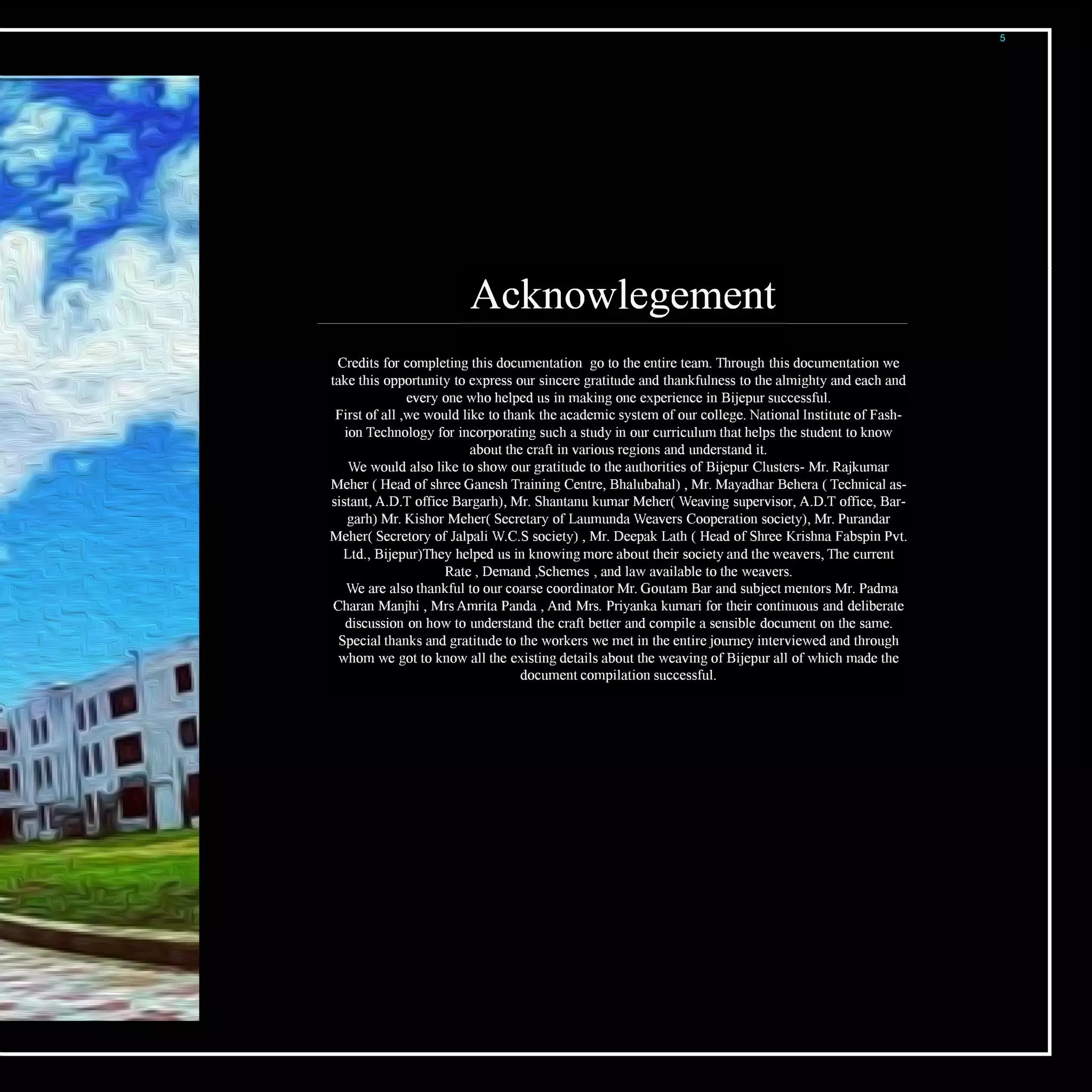 Acknowlegetnent
Credits for completing this documentation go to the entire team. Through this documentation we
take this opportunity to express our sincere gratitude and thankfulness to the almighty and each and
every one who helped us in making one experience in Bijepur successful.
First ofall ,we would like to thank the academic system ofour college. National Institute ofFash­
ion Technology for incorporating such a study in our curriculum that helps the student to know
about the craft in various regions and understand it.
We would also like to show our gratitude to the authorities ofBijepur Clusters- Mr. Rajkumar
Meher ( Head ofshree Ganesh Training Centre, Bhalubahal) , Mr. Mayadhar Behera ( Technical as­
sistant, A.D.T office Bargarh), Mr. Shantanu kumar Meher( Weaving supervisor, A.D.T office, Bar­
garh) Mr. Kishor Meher( Secretary ofLaumunda Weavers Cooperation society), Mr. Purandar
Meher( Secretory ofJalpali W.C.S society) , Mr. Deepak Lath ( Head ofShree Krishna Fabspin Pvt.
Ltd., Bijepur)They helped us in knowing more about their society and the weavers, The current
Rate , Demand ,Schemes , and law available to the weavers.
We are also thankful to our coarse coordinator Mr. Goutam Bar and subject mentors Mr. Padma
Charan Manjhi , MrsAmrita Panda , And Mrs. Priyanka kumari for their continuous and deliberate
discussion on how to understand the craft better and compile a sensible document on the same.
Special thanks and gratitude to the workers we met in the entire journey interviewed and through
whom we got to know all the existing details about the weaving ofBijepur all ofwhich made the
document compilation successful.
5
 