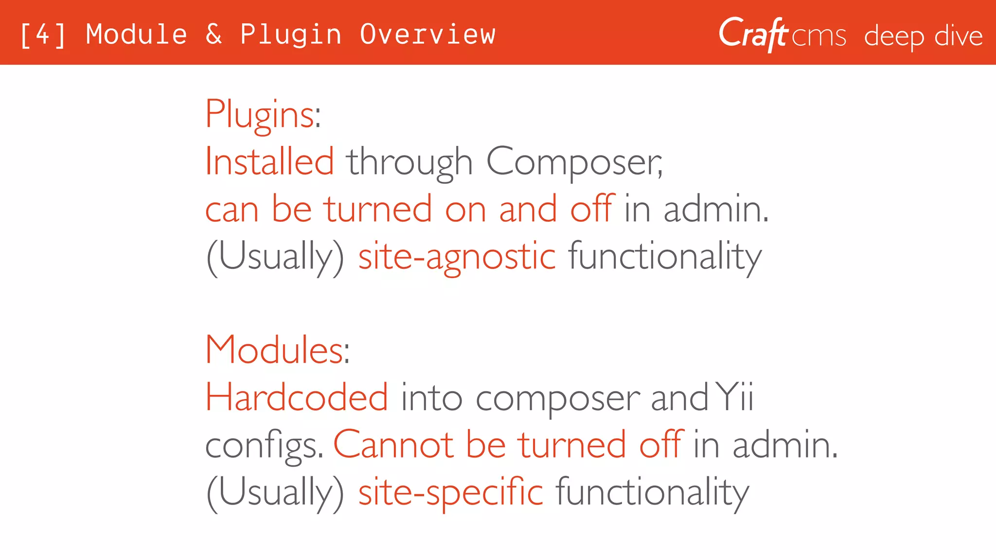 deep dive
Plugins:
Installed through Composer, 
can be turned on and off in admin. 
(Usually) site-agnostic functionality
Modules:
Hardcoded into composer andYii
conﬁgs. Cannot be turned off in admin. 
(Usually) site-speciﬁc functionality
[4] Module & Plugin Overview
 
