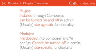 deep dive
Plugins:
Installed through Composer, 
can be turned on and off in admin. 
(Usually) site-agnostic functionality
Modules:
Hardcoded into composer andYii
conﬁgs. Cannot be turned off in admin. 
(Usually) site-speciﬁc functionality
[4] Module & Plugin Overview
 