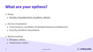 @danielbryantuk
What are your options?
19
• Mocks
• Mockito, PowerMock(ito), EasyMock, JMockit
• Service virtualisation
• TestContainers, LocalStack, (Embedded Datastore/middleware?)
• Hoverfly, WireMock, Mountebank
• Remocal tooling
• Devspace, Okteto
• Telepresence, Gefyra
 