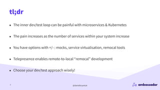 @danielbryantuk
tl;dr
2
• The inner dev/test loop can be painful with microservices & Kubernetes
• The pain increases as the number of services within your system increase
• You have options with +/- : mocks, service virtualisation, remocal tools
• Telepresence enables remote-to-local “remocal” development
• Choose your dev/test approach wisely!
 