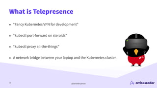 @danielbryantuk
What is Telepresence
32
• “Fancy Kubernetes VPN for development”
• “kubectl port-forward on steroids”
• “kubectl proxy all-the-things”
• A network bridge between your laptop and the Kubernetes cluster
 