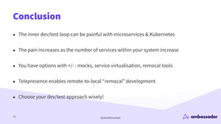 @danielbryantuk
Conclusion
43
• The inner dev/test loop can be painful with microservices & Kubernetes
• The pain increases as the number of services within your system increase
• You have options with +/- : mocks, service virtualisation, remocal tools
• Telepresence enables remote-to-local “remocal” development
• Choose your dev/test approach wisely!
 