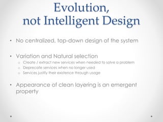 Evolution,
not Intelligent Design
• No centralized, top-down design of the system
• Variation and Natural selection
o Create / extract new services when needed to solve a problem
o Deprecate services when no longer used
o Services justify their existence through usage
• Appearance of clean layering is an emergent
property
 