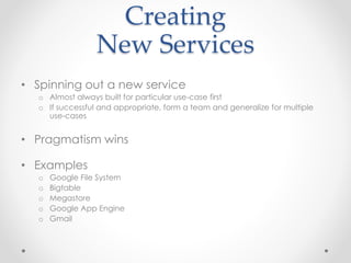 Creating
New Services
• Spinning out a new service
o Almost always built for particular use-case first
o If successful and appropriate, form a team and generalize for multiple
use-cases
• Pragmatism wins
• Examples
o Google File System
o Bigtable
o Megastore
o Google App Engine
o Gmail
 