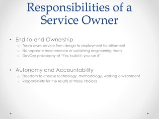 Responsibilities of a
Service Owner
• End-to-end Ownership
o Team owns service from design to deployment to retirement
o No separate maintenance or sustaining engineering team
o DevOps philosophy of “You build it, you run it”
• Autonomy and Accountability
o Freedom to choose technology, methodology, working environment
o Responsibility for the results of those choices
 