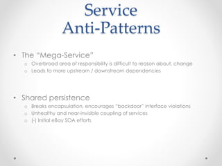 Service
Anti-Patterns
• The “Mega-Service”
o Overbroad area of responsibility is difficult to reason about, change
o Leads to more upstream / downstream dependencies
• Shared persistence
o Breaks encapsulation, encourages “backdoor” interface violations
o Unhealthy and near-invisible coupling of services
o (-) Initial eBay SOA efforts
 