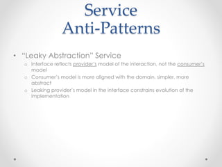 Service
Anti-Patterns
• “Leaky Abstraction” Service
o Interface reflects provider’s model of the interaction, not the consumer’s
model
o Consumer’s model is more aligned with the domain, simpler, more
abstract
o Leaking provider’s model in the interface constrains evolution of the
implementation
 