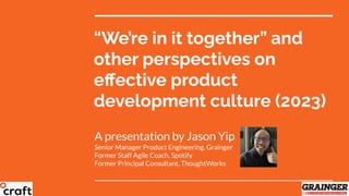 “We’re in it together” and
other perspectives on
eﬀective product
development culture (2023)
A presentation by Jason Yip
Senior Manager Product Engineering, Grainger
Former Staff Agile Coach, Spotify
Former Principal Consultant, ThoughtWorks
 