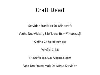 Craft Dead

      Servidor Brasileiro De Minecraft

Venha Nos Visitar , São Todos Bem Vindos(as)!

           Online 24 horas por dia

                Versão: 1.4.6

       IP: Craftdeadsv.servegame.com

   Veja Um Pouco Mais De Nosso Servidor
 