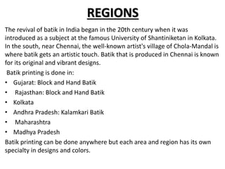 REGIONS
The revival of batik in India began in the 20th century when it was
introduced as a subject at the famous University of Shantiniketan in Kolkata.
In the south, near Chennai, the well-known artist's village of Chola-Mandal is
where batik gets an artistic touch. Batik that is produced in Chennai is known
for its original and vibrant designs.
Batik printing is done in:
• Gujarat: Block and Hand Batik
• Rajasthan: Block and Hand Batik
• Kolkata
• Andhra Pradesh: Kalamkari Batik
• Maharashtra
• Madhya Pradesh
Batik printing can be done anywhere but each area and region has its own
specialty in designs and colors.
 