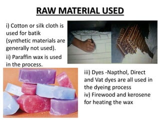 RAW MATERIAL USED
i) Cotton or silk cloth is
used for batik
(synthetic materials are
generally not used).
ii) Paraffin wax is used
in the process.
iii) Dyes -Napthol, Direct
and Vat dyes are all used in
the dyeing process
iv) Firewood and kerosene
for heating the wax
 