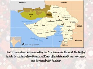 Kutchis an islandsurroundedby the Arabian seain the west; theGulf of
kutch in southand southeast and Rann of kutchin northand northeast.
and borderedwith Pakistan
 