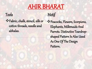 AHIR BHARAT
Tools
Fabric, chalk, stencil, silk or
cotton threads, needle and
abhalas.
Motif
Peacocks, Flowers, Scorpions,
Elephants, Milkmaids And
Parrots. Distinctive Teardrop-
shaped Pattern Is Also Used
As One Of The Design
Pattern.
 