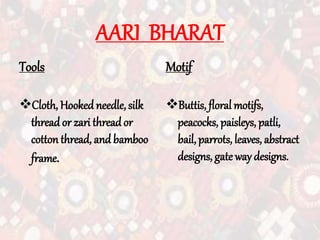 AARI BHARAT
Tools
Cloth, Hooked needle, silk
thread or zari thread or
cotton thread, and bamboo
frame.
Motif
Buttis, floral motifs,
peacocks, paisleys, patli,
bail, parrots, leaves, abstract
designs, gate way designs.
 