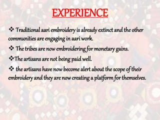 EXPERIENCE
 Traditional aari embroidery is already extinct and the other
communities are engaging in aariwork.
 The tribes are now embroidering for monetary gains.
The artisans are not being paid well.
 the artisans have now become alert about the scope of their
embroidery and they are now creating a platformfor themselves.
 