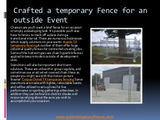 Crafted a temporary Fence for an
  outside Event
Chances are you'll want a brief fence for an occasion
or simply a developing task. It's possible you'll also
have to have 1 to mark off a place during a
transitional interval. There are numerous businesses
which supply solutions on your wants. Austin TX
temporary fencing A number of them offer huge
industrial quality fences for contracted creating jobs.
Some of the hottest types are chain hyperlink fences
applied to keep intruders outside of development
sites.
Stanchions will also be important short term
solutions. These are utilized for group regulate, and
sometimes use a red velvet covered chain these as
people you might see with the motion picture
theater. Corpus Christi TX temporary fencing Some
stanchions are made with tighter, retractable bands
and will be utilized to set-up lines for live
performance or sporting gatherings attendees. In
addition they can be found in distinct shades and
resources relying about the aura you wish to
accomplish at your occasion.



                                  www.quicktemporaryfences.com
 
