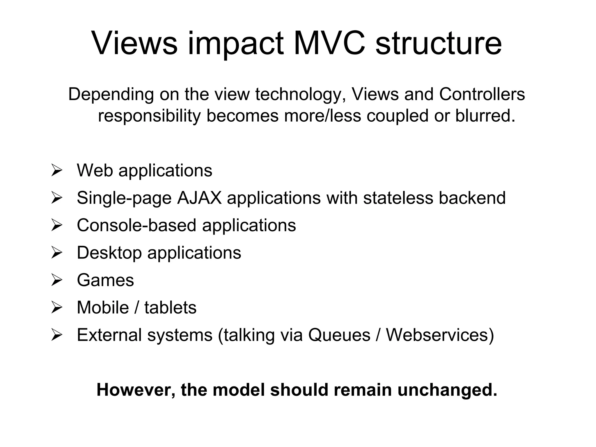 Views impact MVC structure
Depending on the view technology, Views and Controllers
responsibility becomes more/less coupled or blurred.
 Web applications
 Single-page AJAX applications with stateless backend
 Console-based applications
 Desktop applications
 Games
 Mobile / tablets
 External systems (talking via Queues / Webservices)
However, the model should remain unchanged.
 