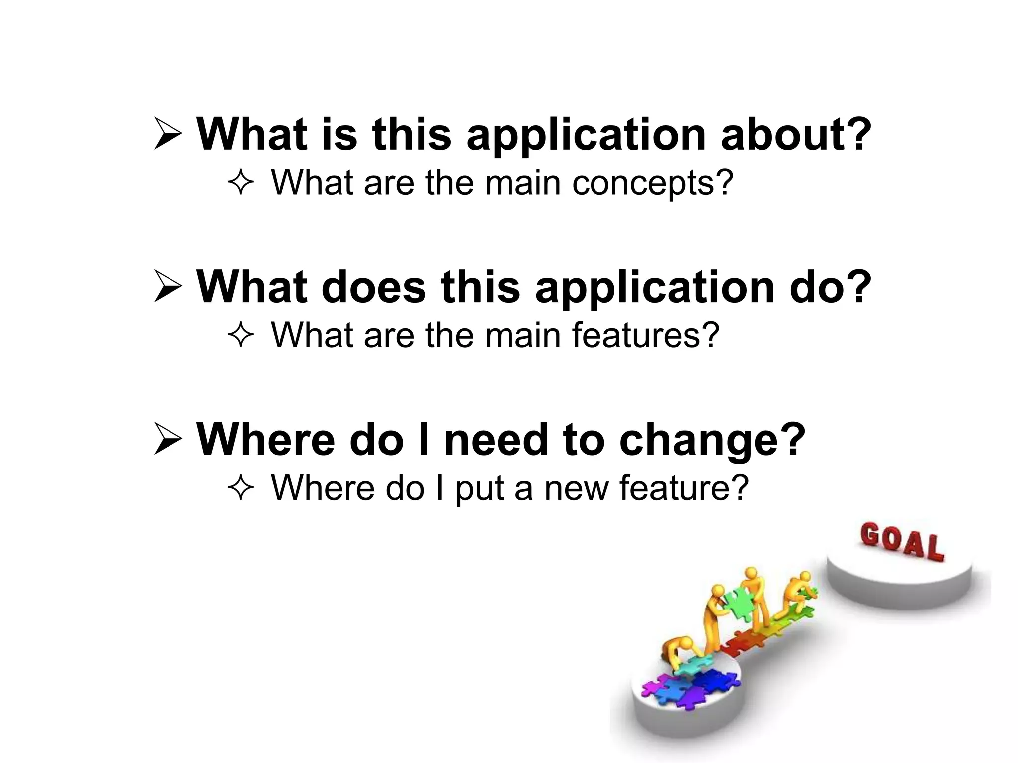  What is this application about?
 What are the main concepts?
 What does this application do?
 What are the main features?
 Where do I need to change?
 Where do I put a new feature?
 
