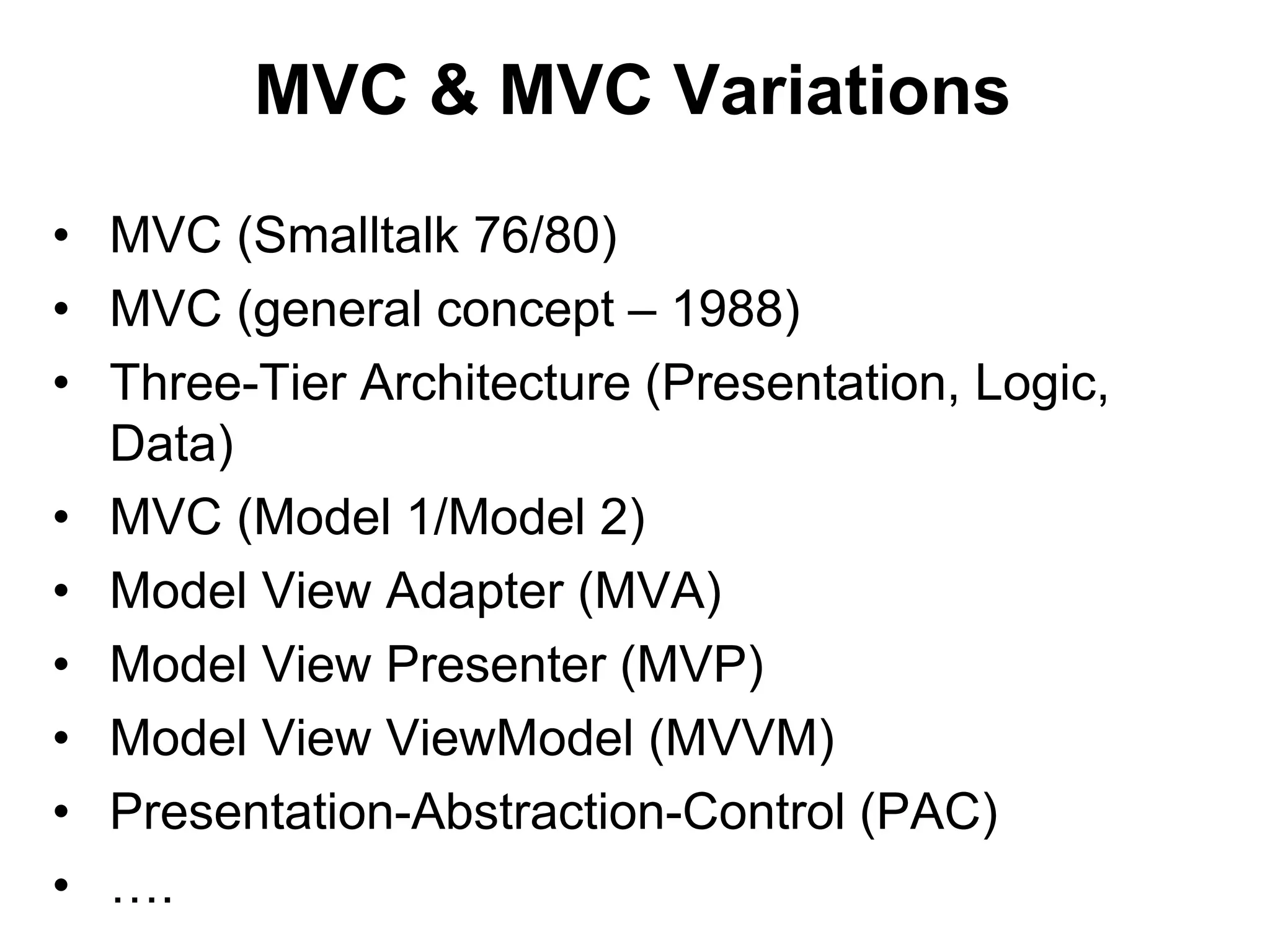 MVC & MVC Variations
• MVC (Smalltalk 76/80)
• MVC (general concept – 1988)
• Three-Tier Architecture (Presentation, Logic,
Data)
• MVC (Model 1/Model 2)
• Model View Adapter (MVA)
• Model View Presenter (MVP)
• Model View ViewModel (MVVM)
• Presentation-Abstraction-Control (PAC)
• ….
 