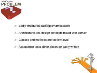  Badly structured packages/namespaces 
 Architectural and design concepts mixed with domain 
 Classes and methods are too low level 
 Acceptance tests either absent or badly written 
 