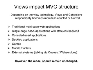 Views impact MVC structure 
Depending on the view technology, Views and Controllers 
responsibility becomes more/less coupled or blurred. 
 Traditional multi-page web applications 
 Single-page AJAX applications with stateless backend 
 Console-based applications 
 Desktop applications 
 Games 
 Mobile / tablets 
 External systems (talking via Queues / Webservices) 
However, the model should remain unchanged. 
 