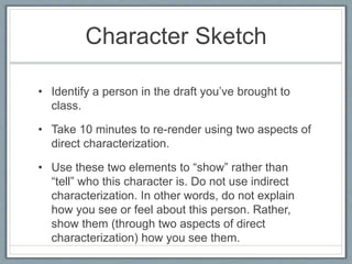Character Sketch
• Identify a person in the draft you’ve brought to
class.
• Take 10 minutes to re-render using two aspects of
direct characterization.
• Use these two elements to “show” rather than
“tell” who this character is. Do not use indirect
characterization. In other words, do not explain
how you see or feel about this person. Rather,
show them (through two aspects of direct
characterization) how you see them.
 