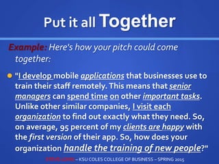 Put it all Together
Example: Here's how your pitch could come
together:
 "I develop mobile applications that businesses use to
train their staff remotely. This means that senior
managers can spend time on other important tasks.
Unlike other similar companies, I visit each
organization to find out exactly what they need. So,
on average, 95 percent of my clients are happy with
the first version of their app. So, how does your
organization handle the training of new people?"
STEVE LOVIG – KSU COLES COLLEGE OF BUSINESS – SPRING 2015
 