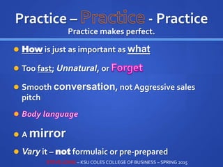 Practice – - Practice
Practice makes perfect.
 How is just as important as what
 Too fast; Unnatural, or
 Smooth conversation, not Aggressive sales
pitch
 A mirror
 Vary it – not formulaic or pre-prepared
STEVE LOVIG – KSU COLES COLLEGE OF BUSINESS – SPRING 2015
 