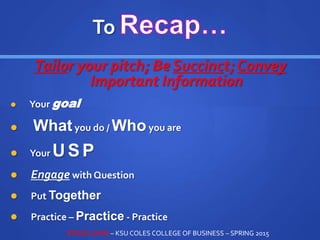 To
Tailor your pitch; Be Succinct; Convey
Important Information
 Your goal
 Whatyou do / Whoyou are
 Your USP
 Engage with Question
 Put Together
 Practice – Practice - Practice
STEVE LOVIG – KSU COLES COLLEGE OF BUSINESS – SPRING 2015
 