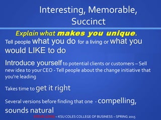 Tell people what you do for a living or what you
would LIKE to do
Introduce yourselfto potential clients or customers – Sell
new idea to yourCEO -Tell people about the change initiative that
you're leading
Takes time to get it right
Several versions before finding that one - compelling,
sounds natural
Interesting, Memorable,
Succinct
Explain what makes you unique.
STEVE LOVIG – KSU COLES COLLEGE OF BUSINESS – SPRING 2015
 