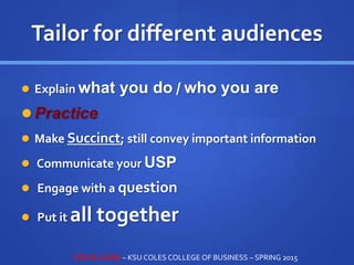Tailor for different audiences
 Explain what you do / who you are
 Practice
 Make Succinct; still convey important information
 Communicate your USP
 Engage with a question
 Put it all together
STEVE LOVIG – KSU COLES COLLEGE OF BUSINESS – SPRING 2015
 