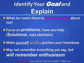 IdentifyYour Goal and
Explain
 What do I want them to about
me?
 Focus on problems / how you help
(Solutions). Add statistics
 Make yourself ; quicken your heartbeat
 May not remember everything you say, but
will remember enthusiasm
STEVE LOVIG – KSU COLES COLLEGE OF BUSINESS – SPRING 2015
 