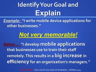IdentifyYour Goal and
Explain
Example: "I write mobile device applications for
other businesses.”
Not very memorable!
Better…. "I develop mobile applications
that businesses use to train their staff
remotely.This results in a big increase in
efficiency for an organization's managers.”
STEVE LOVIG – KSU COLES COLLEGE OF BUSINESS – SPRING 2015
 