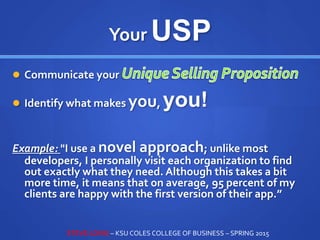 Your USP
 Communicate your
 Identify what makes you, you!
Example: "I use a novel approach; unlike most
developers, I personally visit each organization to find
out exactly what they need. Although this takes a bit
more time, it means that on average, 95 percent of my
clients are happy with the first version of their app.”
STEVE LOVIG – KSU COLES COLLEGE OF BUSINESS – SPRING 2015
 