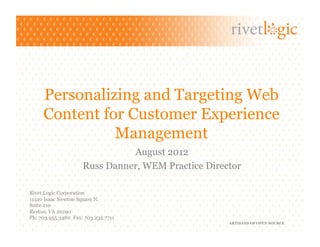 Personalizing and Targeting Web
     Content for Customer Experience
               Management
                               August 2012
                     Russ Danner, WEM Practice Director

Rivet Logic Corporation
11410 Isaac Newton Square N.
Suite 210
Reston, VA 20190
Ph: 703.955.3480 Fax: 703.234.7711
                                                    ARTISANS OF OPEN SOURCE
 
