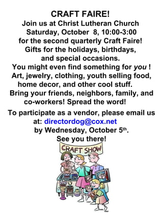 CRAFT FAIRE!  Join us at Christ Lutheran Church  Saturday, October  8, 10:00-3:00  for the second quarterly Craft Faire!  Gifts for the holidays, birthdays,  and special occasions.  You might even find something for  you  ! Art, jewelry, clothing, youth selling food, home decor, and other cool stuff.  Bring your friends, neighbors, family, and co-workers! Spread the word!  To participate as a vendor, please email us at:  [email_address]   by Wednesday, October 5 th . See you there! 