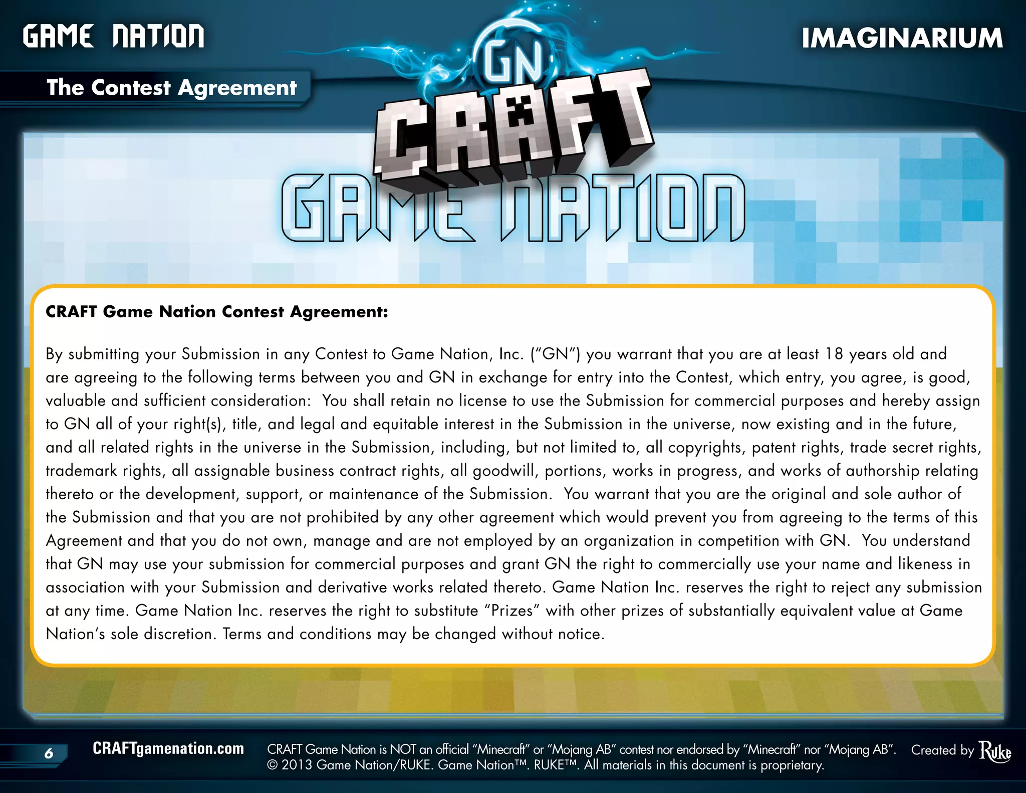 CRAFTgamenation.com	 CRAFT Game Nation is NOT an official “Minecraft” or “Mojang AB” contest nor endorsed by “Minecraft” nor “Mojang AB”.
	 © 2013 Game Nation/RUKE. Game Nation™. RUKE™. All materials in this document is proprietary.
6 Created by
CRAFT Game Nation Contest Agreement:
By submitting your Submission in any Contest to Game Nation, Inc. (“GN”) you warrant that you are at least 18 years old and
are agreeing to the following terms between you and GN in exchange for entry into the Contest, which entry, you agree, is good,
valuable and sufficient consideration: You shall retain no license to use the Submission for commercial purposes and hereby assign
to GN all of your right(s), title, and legal and equitable interest in the Submission in the universe, now existing and in the future,
and all related rights in the universe in the Submission, including, but not limited to, all copyrights, patent rights, trade secret rights,
trademark rights, all assignable business contract rights, all goodwill, portions, works in progress, and works of authorship relating
thereto or the development, support, or maintenance of the Submission. You warrant that you are the original and sole author of
the Submission and that you are not prohibited by any other agreement which would prevent you from agreeing to the terms of this
Agreement and that you do not own, manage and are not employed by an organization in competition with GN. You understand
that GN may use your submission for commercial purposes and grant GN the right to commercially use your name and likeness in
association with your Submission and derivative works related thereto. Game Nation Inc. reserves the right to reject any submission
at any time. Game Nation Inc. reserves the right to substitute “Prizes” with other prizes of substantially equivalent value at Game
Nation’s sole discretion. Terms and conditions may be changed without notice.
Game Nation 	 IMAGINARIUM
The Contest Agreement
 