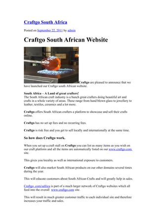 Craftgo South Africa
Posted on September 22, 2011 by admin


Craftgo South African Website




                                         Craftgo are pleased to announce that we
have launched our Craftgo south African website.

South Africa – A Land of great crafters!
The South African craft industry is a bunch great crafters doing beautiful art and
crafts in a whole variety of areas. These range from hand blown glass to jewellery to
leather, textiles, ceramics and a lot more.

Craftgo offers South African crafters a platform to showcase and sell their crafts
online.

Craftgo has no set up fees and no recurring fees.

Craftgo is risk free and you get to sell locally and internationally at the same time.

So how does Craftgo work.

When you set up a craft stall on Craftgo you can list as many items as you wish on
our craft platform and all the items are automatically listed on our www.craftgo.com
site.

This gives you locality as well as international exposure to customers.

Craftgo will also market South African products on our other domains several times
during the year.

This will educate customers about South African Crafts and will greatly help in sales.

Craftgo .com/safrica is part of a much larger network of Craftgo websites which all
feed into the overall www.craftgo.com site.

This will result in much greater customer traffic to each individual site and therefore
increases your traffic and sales.
 