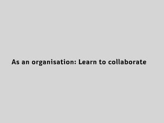 As an organisation: Learn to collaborate
 
