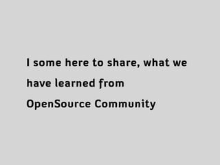 I some here to share, what we
have learned from
OpenSource Community
 