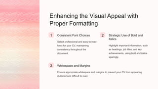 Enhancing the Visual Appeal with
Proper Formatting
1 Consistent Font Choices
Select professional and easy-to-read
fonts for your CV, maintaining
consistency throughout the
document.
2 Strategic Use of Bold and
Italics
Highlight important information, such
as headings, job titles, and key
achievements, using bold and italics
sparingly.
3 Whitespace and Margins
Ensure appropriate whitespace and margins to prevent your CV from appearing
cluttered and difficult to read.
 