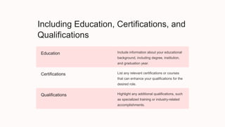 Including Education, Certifications, and
Qualifications
Education Include information about your educational
background, including degree, institution,
and graduation year.
Certifications List any relevant certifications or courses
that can enhance your qualifications for the
desired role.
Qualifications Highlight any additional qualifications, such
as specialized training or industry-related
accomplishments.
 