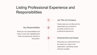 Listing Professional Experience and
Responsibilities
1 Job Title and Company
Clearly state your job titles and the
organizations you worked for,
providing context for your
professional experiences.
2
Key Responsibilities
Detail your key responsibilities and
duties in each role, highlighting the
skills and experiences relevant to
the position. 3 Achievements and Impact
Showcase your achievements and
the impact you made on the
organization, quantifying results
whenever possible.
 