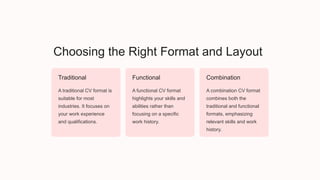Choosing the Right Format and Layout
Traditional
A traditional CV format is
suitable for most
industries. It focuses on
your work experience
and qualifications.
Functional
A functional CV format
highlights your skills and
abilities rather than
focusing on a specific
work history.
Combination
A combination CV format
combines both the
traditional and functional
formats, emphasizing
relevant skills and work
history.
 