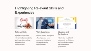 Highlighting Relevant Skills and
Experiences
Relevant Skills
Highlight skills that are
relevant to the desired role,
such as problem-solving,
leadership, and
communication.
Work Experience
Provide detailed descriptions
of your previous work
experience, focusing on
achievements and
responsibilities.
Education and
Certifications
Include your educational
background, certifications,
and any relevant courses
that enhance your
qualifications.
 