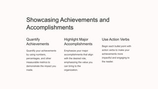 Showcasing Achievements and
Accomplishments
Quantify
Achievements
Quantify your achievements
by using numbers,
percentages, and other
measurable metrics to
demonstrate the impact you
made.
Highlight Major
Accomplishments
Emphasize your major
accomplishments that align
with the desired role,
emphasizing the value you
can bring to the
organization.
Use Action Verbs
Begin each bullet point with
action verbs to make your
achievements more
impactful and engaging to
the reader.
 