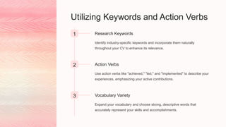Utilizing Keywords and Action Verbs
1 Research Keywords
Identify industry-specific keywords and incorporate them naturally
throughout your CV to enhance its relevance.
2 Action Verbs
Use action verbs like "achieved," "led," and "implemented" to describe your
experiences, emphasizing your active contributions.
3 Vocabulary Variety
Expand your vocabulary and choose strong, descriptive words that
accurately represent your skills and accomplishments.
 